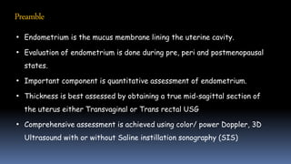 Preamble
• Endometrium is the mucus membrane lining the uterine cavity.
• Evaluation of endometrium is done during pre, peri and postmenopausal
states.
• Important component is quantitative assessment of endometrium.
• Thickness is best assessed by obtaining a true mid-sagittal section of
the uterus either Transvaginal or Trans rectal USG
• Comprehensive assessment is achieved using color/ power Doppler, 3D
Ultrasound with or without Saline instillation sonography (SIS)
 