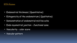 IETAFactors
• Endometrial thickness ( Quantitative)
• Echogenicity of the endometrium ( Qualitative)
• Demonstration of endometrial mid line echo
• Endo-myometrial junction - Junctional zone
• Vascularity - color score
• Vascular pattern
 