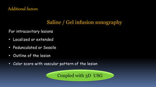 Additional factors
Saline / Gel infusion sonography
For intracavitary lesions
• Localized or extended
• Pedunculated or Sessile
• Outline of the lesion
• Color score with vascular pattern of the lesion
Coupled with 3D USG
 