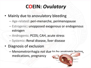 COEIN: Ovulatory
• Mainly due to anovulatory bleeding
– Age-related: peri-menarche, perimenopause
– Estrogenic: unopposed exogenous or endogenous
estrogen
– Androgenic: PCOS; CAH, acute stress
– Systemic: Renal disease, liver disease
• Diagnosis of exclusion
– Menometrorrhagia not due to by anatomic lesion,
medications, pregnancy
 