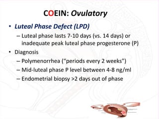 COEIN: Ovulatory
• Luteal Phase Defect (LPD)
– Luteal phase lasts 7-10 days (vs. 14 days) or
inadequate peak luteal phase progesterone (P)
• Diagnosis
– Polymenorrhea (“periods every 2 weeks”)
– Mid-luteal phase P level between 4-8 ng/ml
– Endometrial biopsy >2 days out of phase
 