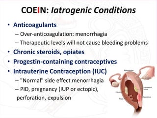 COEIN: Iatrogenic Conditions
• Anticoagulants
– Over-anticoagulation: menorrhagia
– Therapeutic levels will not cause bleeding problems
• Chronic steroids, opiates
• Progestin-containing contraceptives
• Intrauterine Contraception (IUC)
– "Normal" side effect menorrhagia
– PID, pregnancy (IUP or ectopic),
perforation, expulsion
 