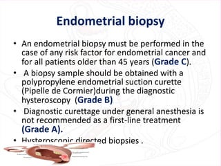 Endometrial biopsy
• An endometrial biopsy must be performed in the
case of any risk factor for endometrial cancer and
for all patients older than 45 years (Grade C).
• A biopsy sample should be obtained with a
polypropylene endometrial suction curette
(Pipelle de Cormier)during the diagnostic
hysteroscopy (Grade B)
• Diagnostic curettage under general anesthesia is
not recommended as a first-line treatment
(Grade A).
• Hysteroscopic directed biopsies .
 
