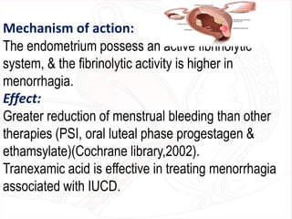 Mechanism of action:
The endometrium possess an active fibrinolytic
system, & the fibrinolytic activity is higher in
menorrhagia.
Effect:
Greater reduction of menstrual bleeding than other
therapies (PSI, oral luteal phase progestagen &
ethamsylate)(Cochrane library,2002).
Tranexamic acid is effective in treating menorrhagia
associated with IUCD.
 