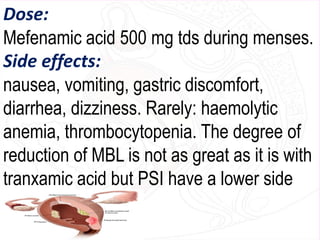 Dose:
Mefenamic acid 500 mg tds during menses.
Side effects:
nausea, vomiting, gastric discomfort,
diarrhea, dizziness. Rarely: haemolytic
anemia, thrombocytopenia. The degree of
reduction of MBL is not as great as it is with
tranxamic acid but PSI have a lower side
effect profile.
 