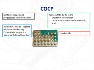 COCP
Contain estrogen and
progestogen in combinations
Act on HPO axis to suppress
ovulation and fertility
Endometrial suppresion
-cause withdrawal bleeding
Reduces MBL by 43 -50 %
- Greater than naproxen
- Lesser than danazol and tranexamic
acid
Less benefit
 