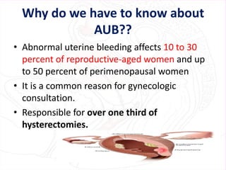 Why do we have to know about
AUB??
• Abnormal uterine bleeding affects 10 to 30
percent of reproductive-aged women and up
to 50 percent of perimenopausal women
• It is a common reason for gynecologic
consultation.
• Responsible for over one third of
hysterectomies.
 