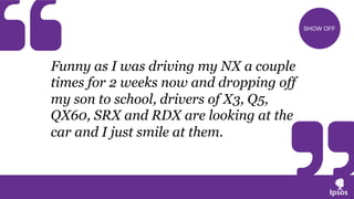 Funny as I was driving my NX a couple
times for 2 weeks now and dropping off
my son to school, drivers of X3, Q5,
QX60, SRX and RDX are looking at the
car and I just smile at them.
SHOW OFF
 