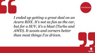 I ended up getting a great deal on an
Acura RDX. It's not as fun as the car,
but for a SUV, it's a blast (Turbo and
AWD). It scoots and corners better
than most things I've driven.
EXPERIENCE
 