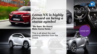 Brand
Discussion
SHOW OFF
Lexus NX is highly
focused on being a
status symbol
“Be Seen. Be Heard.
Make Some Noise.”
This is all about the user
grabbing attention from the
crowd.
 