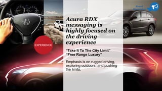 Brand
Discussion
Acura RDX
messaging is
highly focused on
the driving
experience
“Take It To The City Limit”
“Free Range Luxury”
Emphasis is on rugged driving,
exploring outdoors, and pushing
the limits.
EXPERIENCE
 