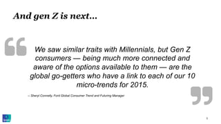 And gen Z is next…
5
We saw similar traits with Millennials, but Gen Z
consumers — being much more connected and
aware of the options available to them — are the
global go-getters who have a link to each of our 10
micro-trends for 2015.
-- Sheryl Connelly, Ford Global Consumer Trend and Futuring Manager
 