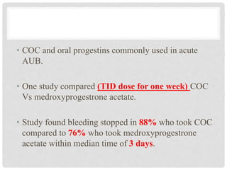 • COC and oral progestins commonly used in acute
AUB.
• One study compared (TID dose for one week) COC
Vs medroxyprogestrone acetate.
• Study found bleeding stopped in 88% who took COC
compared to 76% who took medroxyprogestrone
acetate within median time of 3 days.
 