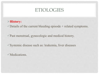ETIOLOGIES
History:
Details of the current bleeding episode + related symptoms.
Past menstrual, gynecologic and medical history.
Systemic disease such as: leukemia, liver diseases
Medications.
 
