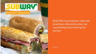 Research Questions
RQ2) Why have Subway’s sales and
brand been affected by other fast
casual dining chain entering the
market?
 