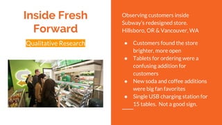 Qualitative Research
Inside Fresh
Forward
Observing customers inside
Subway’s redesigned store.
Hillsboro, OR & Vancouver, WA
● Customers found the store
brighter, more open
● Tablets for ordering were a
confusing addition for
customers
● New soda and coffee additions
were big fan favorites
● Single USB charging station for
15 tables. Not a good sign.
 