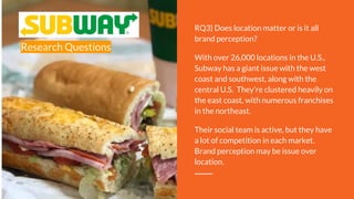 Research Questions
RQ3) Does location matter or is it all
brand perception?
With over 26,000 locations in the U.S.,
Subway has a giant issue with the west
coast and southwest, along with the
central U.S. They’re clustered heavily on
the east coast, with numerous franchises
in the northeast.
Their social team is active, but they have
a lot of competition in each market.
Brand perception may be issue over
location.
 