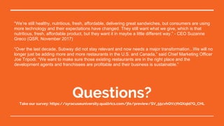 “We’re still healthy, nutritious, fresh, affordable, delivering great sandwiches, but consumers are using
more technology and their expectations have changed. They still want what we give, which is that
nutritious, fresh, affordable product, but they want it in maybe a little different way.” - CEO Suzanne
Greco (QSR, November 2017)
“Over the last decade, Subway did not stay relevant and now needs a major transformation...We will no
longer just be adding more and more restaurants in the U.S. and Canada,” said Chief Marketing Officer
Joe Tripodi. “We want to make sure those existing restaurants are in the right place and the
development agents and franchisees are profitable and their business is sustainable.”
Questions?Take our survey: https://syracuseuniversity.qualtrics.com/jfe/preview/SV_55cvhQVz7hQXqId?Q_CHL
 