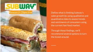 Research Objective Define what is limiting Subway’s
sales growth by using qualitative and
quantitative data to assess trends
and sentiments of consumers using
the current fast food market.
Through these findings, we’ll
recommend several options to turn
the brand around.
 