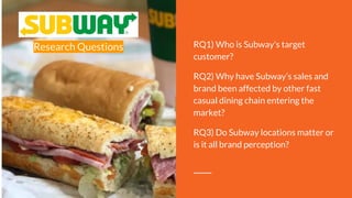 Research Questions RQ1) Who is Subway's target
customer?
RQ2) Why have Subway’s sales and
brand been affected by other fast
casual dining chain entering the
market?
RQ3) Do Subway locations matter or
is it all brand perception?
 
