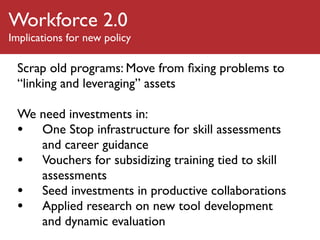 Workforce 2.0
Implications for new policy

 Scrap old programs: Move from ﬁxing problems to
 “linking and leveraging” assets

 We need investments in:
 • One Stop infrastructure for skill assessments
    and career guidance
 • Vouchers for subsidizing training tied to skill
    assessments
 • Seed investments in productive collaborations
 • Applied research on new tool development
    and dynamic evaluation
 