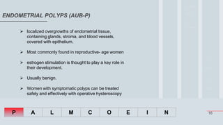 16
ENDOMETRIAL POLYPS (AUB-P)
P A L M C O E I N
 localized overgrowths of endometrial tissue,
containing glands, stroma, and blood vessels,
covered with epithelium.
 Most commonly found in reproductive- age women
 estrogen stimulation is thought to play a key role in
their development.
 Usually benign.
 Women with symptomatic polyps can be treated
safely and effectively with operative hysteroscopy
 