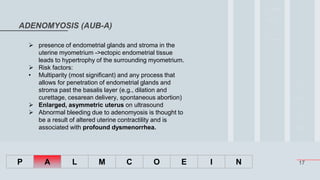 17
ADENOMYOSIS (AUB-A)
P A L M C O E I N
 presence of endometrial glands and stroma in the
uterine myometrium ->ectopic endometrial tissue
leads to hypertrophy of the surrounding myometrium.
 Risk factors:
• Multiparity (most significant) and any process that
allows for penetration of endometrial glands and
stroma past the basalis layer (e.g., dilation and
curettage, cesarean delivery, spontaneous abortion)
 Enlarged, asymmetric uterus on ultrasound
 Abnormal bleeding due to adenomyosis is thought to
be a result of altered uterine contractility and is
associated with profound dysmenorrhea.
 