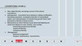 18
LEIOMYOMA (AUB-L)
P A L M C O E I N
 Also called fibroids, are benign tumors of the uterine
myometrium.
 pathogenesis : myometrial injury leading to cellular proliferation,
decreased apoptosis, increased production of extracellular
matrix, and overexpression of transforming growth factor beta
that leads to fibrosis of these tumors.
 Mechanisms by which fibroids cause abnormal bleeding are
varied and depend on size, location, and number:
Intracavitary/submucous fibroids
intramural fibroids
Subserous fibroids
 Management:
Medical management
Surgical: hysterectomy, myomectomy
 