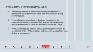 22
OVULATORY DYSFUNCTION (AUB-O)
P A L M C O E I N
 Anovulatory bleeding is most common during the extremes of
reproductive life: in the first few years after menarche and during
perimenopause.
 In the adolescent: anovulation is due to an immaturity of the
hypothalamic- pituitary- ovarian (HPO) axis and failure of positive
feedback of estradiol to cause a luteinizing hormone (LH) surge.
 In the perimenopausal woman: lack of synchronization between the
components of the HPO axis occurs as the woman approaches ovarian
decline at menopause.
 