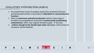 23
OVULATORY DYSFUNCTION (AUB-O)
P A L M C O E I N
 the predominant cause of ovulatory dysfunction postmenarchal and
premenopausal women is secondary to alterations in neuroendocrine
function.
 there is continuous estradiol production without corpus luteum
formation and progesterone productioncontinuously proliferating
endometrium, which may outgrow its blood supply  necrosis.
 uniform slough to the basalis layer does not occur, which produces
excessive uterine bleeding.
 