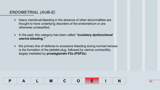 24
ENDOMETRIAL (AUB-E)
P A L M C O E I N
 heavy menstrual bleeding in the absence of other abnormalities are
thought to have underlying disorders of the endometrium or are
otherwise unclassified.
 In the past, this category has been called “ovulatory dysfunctional
uterine bleeding.”
 the primary line of defense to excessive bleeding during normal menses
is the formation of the platelet plug, followed by uterine contractility,
largely mediated by prostaglandin F2α (PGF2α)
 