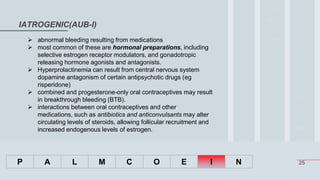25
IATROGENIC(AUB-I)
P A L M C O E I N
 abnormal bleeding resulting from medications
 most common of these are hormonal preparations, including
selective estrogen receptor modulators, and gonadotropic
releasing hormone agonists and antagonists.
 Hyperprolactinemia can result from central nervous system
dopamine antagonism of certain antipsychotic drugs (eg
risperidone)
 combined and progesterone-only oral contraceptives may result
in breakthrough bleeding (BTB).
 interactions between oral contraceptives and other
medications, such as antibiotics and anticonvulsants may alter
circulating levels of steroids, allowing follicular recruitment and
increased endogenous levels of estrogen.
 
