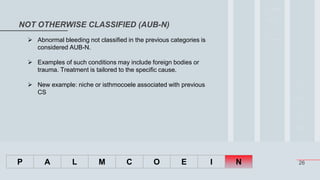 26
NOT OTHERWISE CLASSIFIED (AUB-N)
P A L M C O E I N
 Abnormal bleeding not classified in the previous categories is
considered AUB-N.
 Examples of such conditions may include foreign bodies or
trauma. Treatment is tailored to the specific cause.
 New example: niche or isthmocoele associated with previous
CS
 