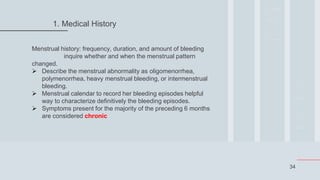 34
1. Medical History
Menstrual history: frequency, duration, and amount of bleeding
inquire whether and when the menstrual pattern
changed.
 Describe the menstrual abnormality as oligomenorrhea,
polymenorrhea, heavy menstrual bleeding, or intermenstrual
bleeding.
 Menstrual calendar to record her bleeding episodes helpful
way to characterize definitively the bleeding episodes.
 Symptoms present for the majority of the preceding 6 months
are considered chronic
 