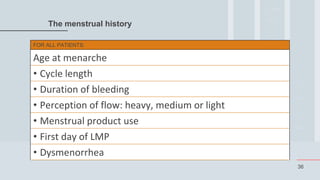 36
The menstrual history
FOR ALL PATIENTS:
Age at menarche
• Cycle length
• Duration of bleeding
• Perception of flow: heavy, medium or light
• Menstrual product use
• First day of LMP
• Dysmenorrhea
 