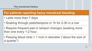 37
The menstrual history
For patients reporting heavy menstrual bleeding:
• Lasts more than 7 days
• Soaking through pads/tampons in 1h for 2-3h in a row
• Require frequent pad or tampon changes (soaking more
than one every 1-2 hour.
• Passing blood clots > 1 inch in diameter (“about the size of
a quarter”)
 