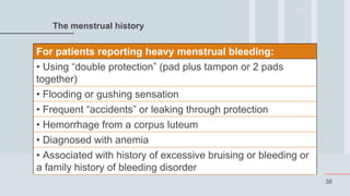 38
The menstrual history
For patients reporting heavy menstrual bleeding:
• Using “double protection” (pad plus tampon or 2 pads
together)
• Flooding or gushing sensation
• Frequent “accidents” or leaking through protection
• Hemorrhage from a corpus luteum
• Diagnosed with anemia
• Associated with history of excessive bruising or bleeding or
a family history of bleeding disorder
 