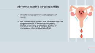 4
Abnormal uterine bleeding (AUB)
 One of the most common health concerns of
women
 can present in many ways, from infrequent episodes
(oligomenorrhea) to excessive flow (heavy
menstrual bleeding, or prolonged duration of
menses and intermenstrual bleeding)
 