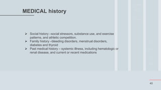 40
MEDICAL history
 Social history –social stressors, substance use, and exercise
patterns, and athletic competition.
 Family history –bleeding disorders, menstrual disorders,
diabetes and thyroid
 Past medical history – systemic illness, including hematologic or
renal disease, and current or recent medications
 