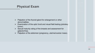 44
Physical Exam
 Palpation of the thyroid gland for enlargement or other
abnormalities.
 Examination of the optic fundi and visual field testing (pituitary
tumor)
 Sexual maturity rating of the breasts and assessment for
galactorrhea.
 Palpation of the abdomen (pregnancy, uterine/ovarian mass).
 