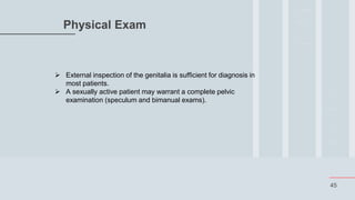 45
Physical Exam
 External inspection of the genitalia is sufficient for diagnosis in
most patients.
 A sexually active patient may warrant a complete pelvic
examination (speculum and bimanual exams).
 