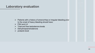 48
Laboratory evaluation
 Patients with a history of amenorrhea or irregular bleeding prior
to the onset of heavy bleeding should have:
 FSH and LH
 Total and free testosterone levels
 Dehydroepiandrosterone
 prolactin level
 