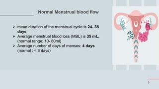 5
Normal Menstrual blood flow
 mean duration of the menstrual cycle is 24- 38
days
 Average menstrual blood loss (MBL) is 35 mL.
(normal range: 10- 80ml)
 Average number of days of menses: 4 days
(normal : < 8 days)
 
