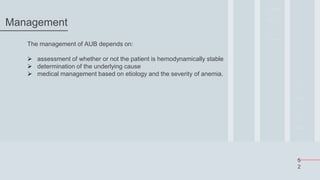 5
2
Management
The management of AUB depends on:
 assessment of whether or not the patient is hemodynamically stable
 determination of the underlying cause
 medical management based on etiology and the severity of anemia.
 