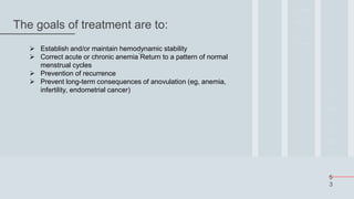 5
3
The goals of treatment are to:
 Establish and/or maintain hemodynamic stability
 Correct acute or chronic anemia ́Return to a pattern of normal
menstrual cycles
 Prevention of recurrence
 Prevent long-term consequences of anovulation (eg, anemia,
infertility, endometrial cancer)
 