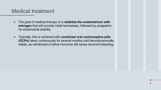 5
4
Medical treatment
 The goal of medical therapy is to stabilize the endometrium with
estrogen that will provide initial hemostasis, followed by progestins
for endometrial stability.
 Typically, this is achieved with combined oral contraceptive pills
(OCPs) taken continuously for several months until hemodynamically
stable, as withdrawal of either hormone will cause recurrent bleeding.
 