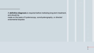 5
5
A definitive diagnosis is required before instituting long-term treatment,
and should be
made on the basis of hysteroscopy, sonohysterography, or directed
endometrial biopsies
 