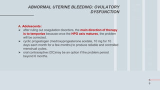 5
6
ABNORMAL UTERINE BLEEDING: OVULATORY
DYSFUNCTION
A. Adolescents:
 after ruling out coagulation disorders, the main direction of therapy
is to temporize because once the HPO axis matures, the problem
will be corrected.
 cyclic progestogen (medroxyprogesterone acetate, 10 mg for 10
days each month for a few months) to produce reliable and controlled
menstrual cycles.
 oral contraceptive (OC)may be an option if the problem persist
beyond 6 months.
 