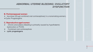 5
7
ABNORMAL UTERINE BLEEDING: OVULATORY
DYSFUNCTION
B. Perimenopausal woman:
 low-dose (20-μg) combined oral contraceptives( in a nonsmoking woman).
Cyclic Progestogens
C. Reproductive-aged women:
 chronic anovulatory bleeding is primarily caused by hypothalamic
dysfunction or PCOS.
 Combined oral contraceptives
 cyclic progestogens
 