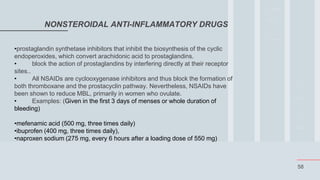 58
NONSTEROIDAL ANTI-INFLAMMATORY DRUGS
•prostaglandin synthetase inhibitors that inhibit the biosynthesis of the cyclic
endoperoxides, which convert arachidonic acid to prostaglandins.
• block the action of prostaglandins by interfering directly at their receptor
sites..
• All NSAIDs are cyclooxygenase inhibitors and thus block the formation of
both thromboxane and the prostacyclin pathway. Nevertheless, NSAIDs have
been shown to reduce MBL, primarily in women who ovulate.
• Examples: (Given in the first 3 days of menses or whole duration of
bleeding)
•mefenamic acid (500 mg, three times daily)
•ibuprofen (400 mg, three times daily),
•naproxen sodium (275 mg, every 6 hours after a loading dose of 550 mg)
 